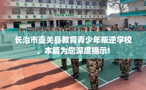 长治市壶关县教育青少年叛逆学校,本篇为您深度揭示! 长治市壶关县教育青少年叛逆学校,本篇为您深度揭示!