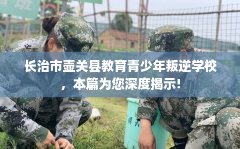 长治市壶关县教育青少年叛逆学校，本篇为您深度揭示!