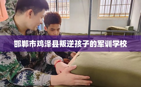 邯郸市鸡泽县叛逆孩子的军训学校 邯郸市鸡泽县叛逆孩子的军训学校