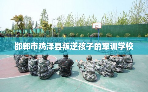 邯郸市鸡泽县叛逆孩子的军训学校 邯郸市鸡泽县叛逆孩子的军训学校