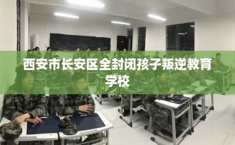 西安市长安区全封闭孩子叛逆教育学校