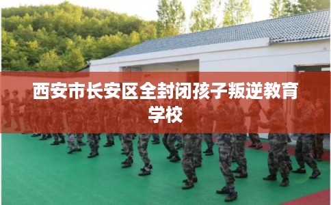 西安市长安区全封闭孩子叛逆教育学校