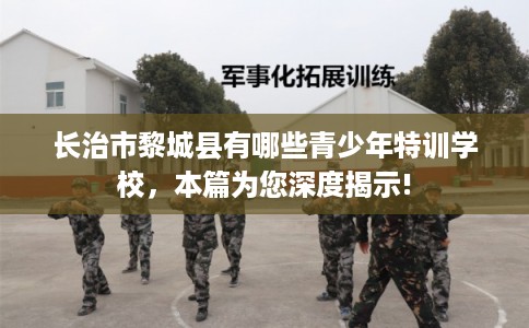 长治市黎城县有哪些青少年特训学校,本篇为您深度揭示! 长治市黎城县有哪些青少年特训学校,本篇为您深度揭示!