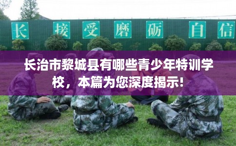 长治市黎城县有哪些青少年特训学校，本篇为您深度揭示!