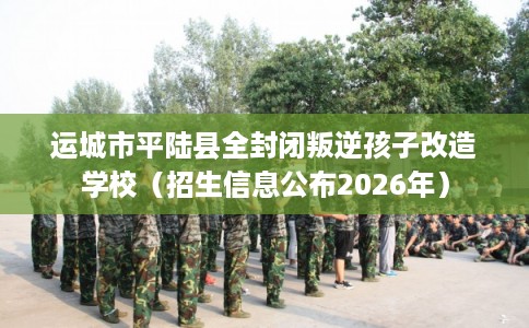 运城市平陆县全封闭叛逆孩子改造学校(招生信息公布2026年) 运城市平陆县全封闭叛逆孩子改造学校(招生信息公布2026年)