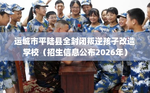 运城市平陆县全封闭叛逆孩子改造学校（招生信息公布2026年）