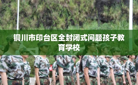 铜川市印台区全封闭式问题孩子教育学校 铜川市印台区全封闭式问题孩子教育学校