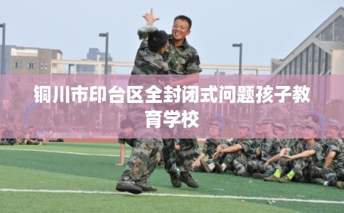 铜川市印台区全封闭式问题孩子教育学校 铜川市印台区全封闭式问题孩子教育学校