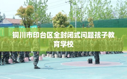 铜川市印台区全封闭式问题孩子教育学校 铜川市印台区全封闭式问题孩子教育学校