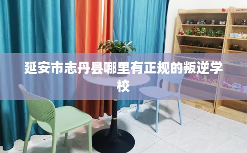 延安市志丹县哪里有正规的叛逆学校