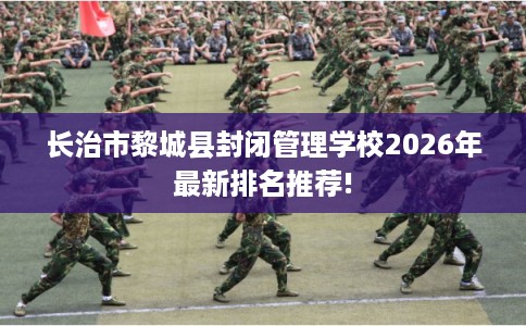 长治市黎城县封闭管理学校2026年最新排名推荐!