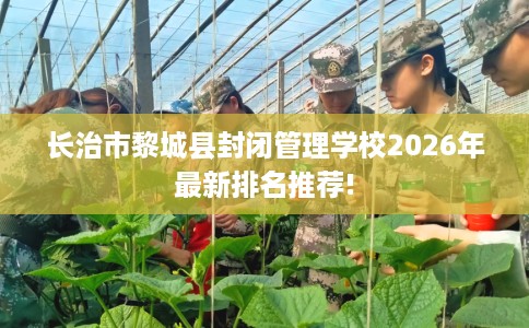 长治市黎城县封闭管理学校2026年最新排名推荐!