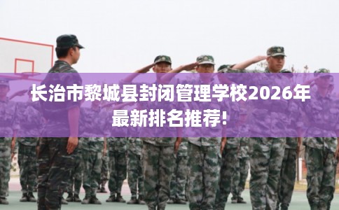 长治市黎城县封闭管理学校2026年最新排名推荐!