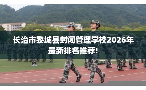 长治市黎城县封闭管理学校2026年最新排名推荐!