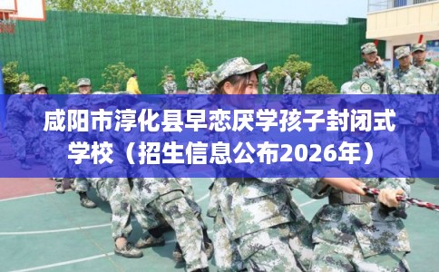 咸阳市淳化县早恋厌学孩子封闭式学校（招生信息公布2026年）