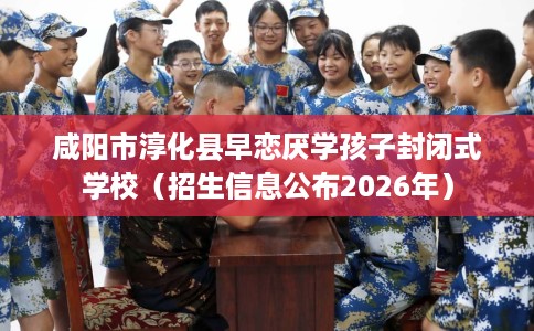 咸阳市淳化县早恋厌学孩子封闭式学校（招生信息公布2026年）