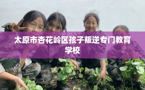 太原市杏花岭区孩子叛逆专门教育学校