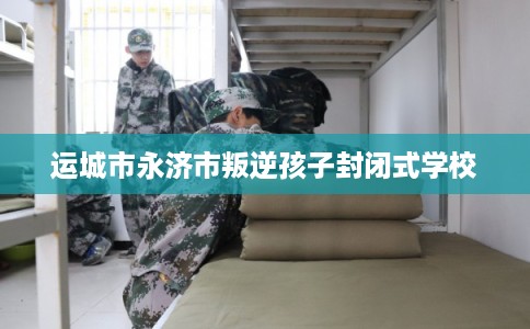 运城市永济市叛逆孩子封闭式学校