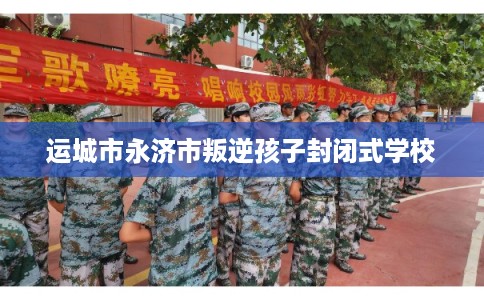 运城市永济市叛逆孩子封闭式学校 运城市永济市叛逆孩子封闭式学校