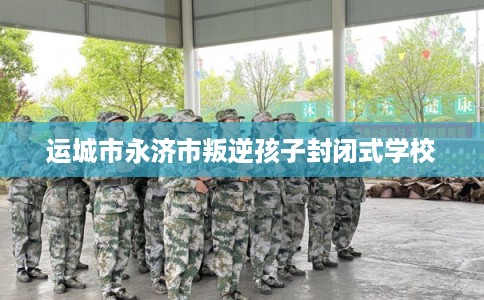 运城市永济市叛逆孩子封闭式学校