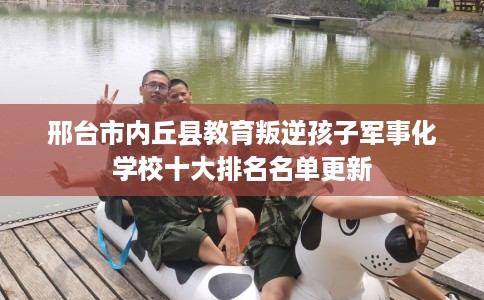 邢台市内丘县教育叛逆孩子军事化学校十大排名名单更新