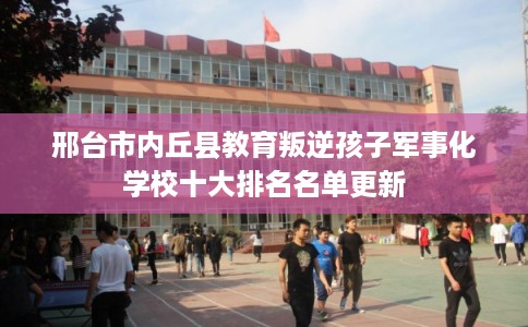 邢台市内丘县教育叛逆孩子军事化学校十大排名名单更新