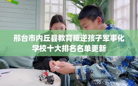 邢台市内丘县教育叛逆孩子军事化学校十大排名名单更新