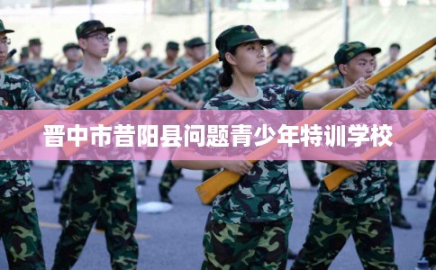 晋中市昔阳县问题青少年特训学校 晋中市昔阳县问题青少年特训学校