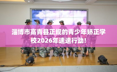淄博市高青县正规的青少年矫正学校2026年速速行动! 淄博市高青县正规的青少年矫正学校2026年速速行动!