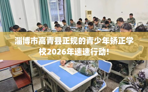 淄博市高青县正规的青少年矫正学校2026年速速行动! 淄博市高青县正规的青少年矫正学校2026年速速行动!