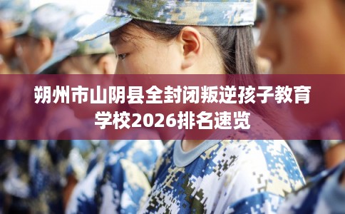 朔州市山阴县全封闭叛逆孩子教育学校2026排名速览 朔州市山阴县全封闭叛逆孩子教育学校2026排名速览