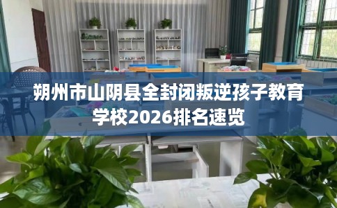 朔州市山阴县全封闭叛逆孩子教育学校2026排名速览