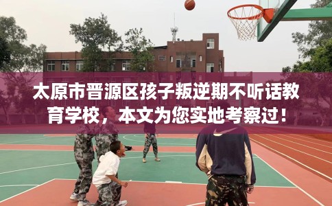 太原市晋源区孩子叛逆期不听话教育学校，本文为您实地考察过！