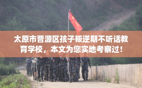 太原市晋源区孩子叛逆期不听话教育学校，本文为您实地考察过！
