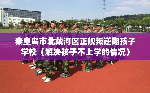 秦皇岛市北戴河区正规叛逆期孩子学校（解决孩子不上学的情况）