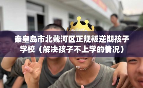 秦皇岛市北戴河区正规叛逆期孩子学校（解决孩子不上学的情况）