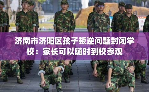 济南市济阳区孩子叛逆问题封闭学校:家长可以随时到校参观 济南市济阳区孩子叛逆问题封闭学校:家长可以随时到校参观