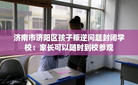 济南市济阳区孩子叛逆问题封闭学校：家长可以随时到校参观