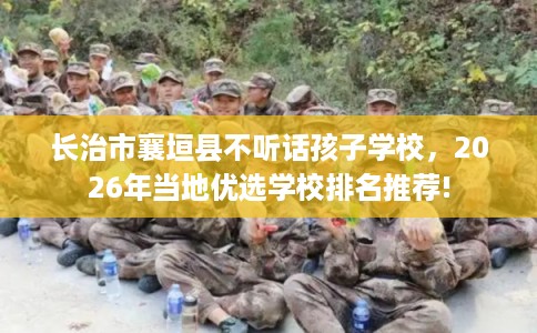 长治市襄垣县不听话孩子学校，2026年当地优选学校排名推荐!