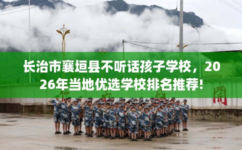 长治市襄垣县不听话孩子学校，2026年当地优选学校排名推荐!