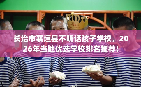 长治市襄垣县不听话孩子学校，2026年当地优选学校排名推荐!