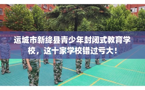 运城市新绛县青少年封闭式教育学校，这十家学校错过亏大！