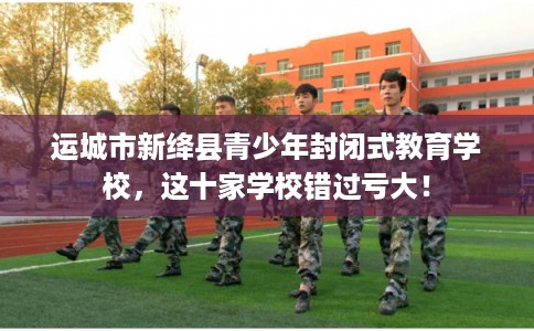 运城市新绛县青少年封闭式教育学校，这十家学校错过亏大！