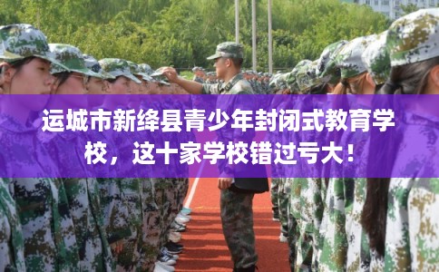 运城市新绛县青少年封闭式教育学校，这十家学校错过亏大！