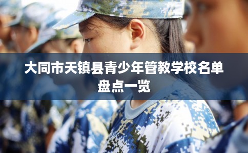 大同市天镇县青少年管教学校名单盘点一览 大同市天镇县青少年管教学校名单盘点一览