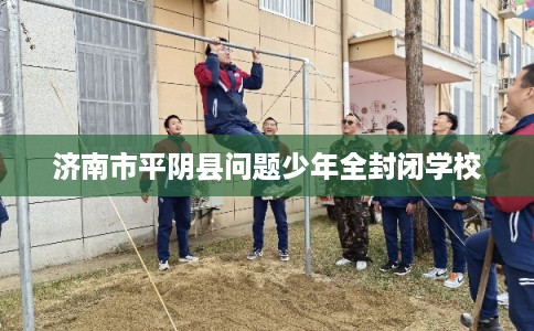 济南市平阴县问题少年全封闭学校 济南市平阴县问题少年全封闭学校