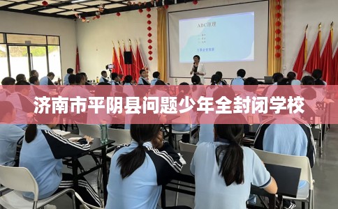 济南市平阴县问题少年全封闭学校 济南市平阴县问题少年全封闭学校