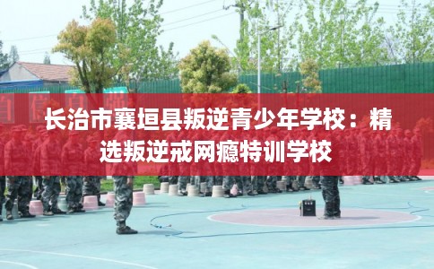 长治市襄垣县叛逆青少年学校:精选叛逆戒网瘾特训学校 长治市襄垣县叛逆青少年学校:精选叛逆戒网瘾特训学校