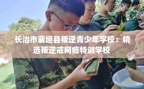 长治市襄垣县叛逆青少年学校:精选叛逆戒网瘾特训学校 长治市襄垣县叛逆青少年学校:精选叛逆戒网瘾特训学校