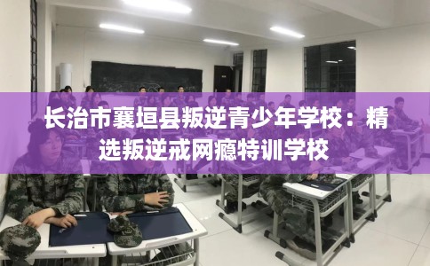 长治市襄垣县叛逆青少年学校：精选叛逆戒网瘾特训学校